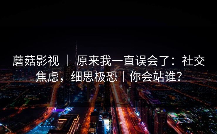 蘑菇影视 ｜ 原来我一直误会了：社交焦虑，细思极恐｜你会站谁？