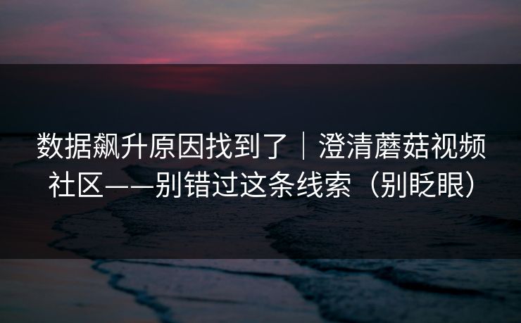 数据飙升原因找到了｜澄清蘑菇视频社区——别错过这条线索（别眨眼）