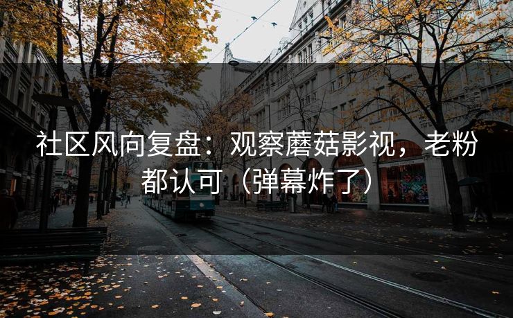 社区风向复盘：观察蘑菇影视，老粉都认可（弹幕炸了）